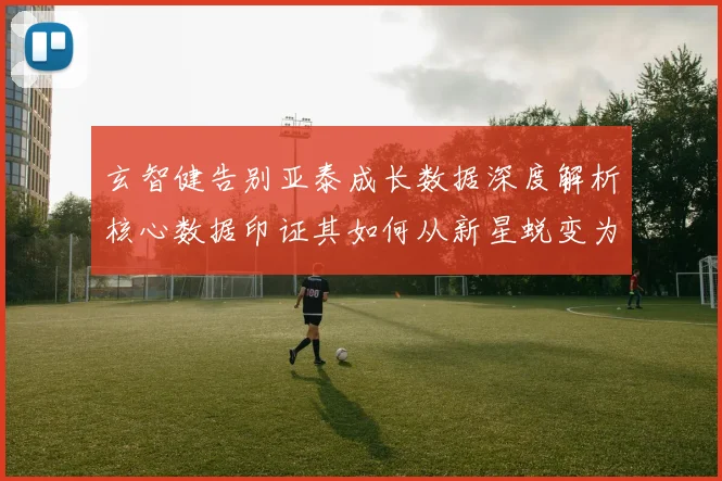 玄智健告别亚泰成长数据深度解析核心数据印证其如何从新星蜕变为球队基石